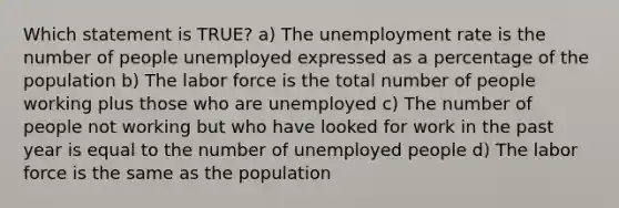 Which statement is TRUE? a) The unemployment rate is the number of people unemployed expressed as a percentage of the population b) The labor force is the total number of people working plus those who are unemployed c) The number of people not working but who have looked for work in the past year is equal to the number of unemployed people d) The labor force is the same as the population