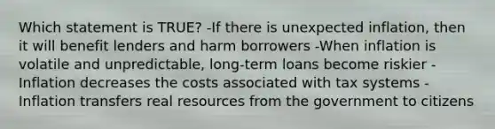 Which statement is TRUE? -If there is unexpected inflation, then it will benefit lenders and harm borrowers -When inflation is volatile and unpredictable, long-term loans become riskier -Inflation decreases the costs associated with tax systems -Inflation transfers real resources from the government to citizens