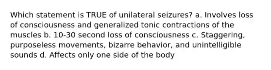 Which statement is TRUE of unilateral seizures? a. Involves loss of consciousness and generalized tonic contractions of the muscles b. 10-30 second loss of consciousness c. Staggering, purposeless movements, bizarre behavior, and unintelligible sounds d. Affects only one side of the body