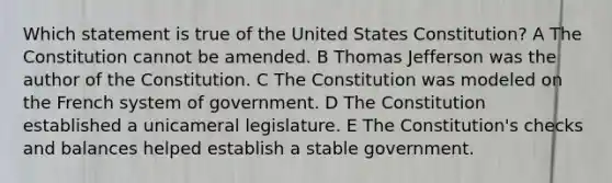 Which statement is true of the United States Constitution? A The Constitution cannot be amended. B Thomas Jefferson was the author of the Constitution. C The Constitution was modeled on the French system of government. D The Constitution established a unicameral legislature. E The Constitution's checks and balances helped establish a stable government.