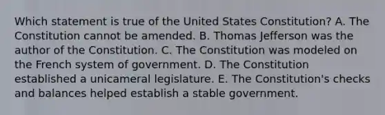 Which statement is true of the United States Constitution? A. The Constitution cannot be amended. B. Thomas Jefferson was the author of the Constitution. C. The Constitution was modeled on the French system of government. D. The Constitution established a unicameral legislature. E. The Constitution's checks and balances helped establish a stable government.