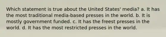 Which statement is true about the United States' media? a. It has the most traditional media-based presses in the world. b. It is mostly government funded. c. It has the freest presses in the world. d. It has the most restricted presses in the world.