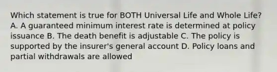 Which statement is true for BOTH Universal Life and Whole Life? A. A guaranteed minimum interest rate is determined at policy issuance B. The death benefit is adjustable C. The policy is supported by the insurer's general account D. Policy loans and partial withdrawals are allowed