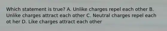 Which statement is true? A. Unlike charges repel each other B. Unlike charges attract each other C. Neutral charges repel each ot her D. Like charges attract each other