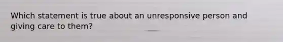 Which statement is true about an unresponsive person and giving care to them?