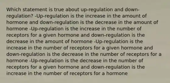 Which statement is true about up-regulation and down-regulation? -Up-regulation is the increase in the amount of hormone and down-regulation is the decrease in the amount of hormone -Up-regulation is the increase in the number of receptors for a given hormone and down-regulation is the decrease in the amount of hormone -Up-regulation is the increase in the number of receptors for a given hormone and down-regulation is the decrease in the number of receptors for a hormone -Up-regulation is the decrease in the number of receptors for a given hormone and down-regulation is the increase in the number of receptors for a hormone