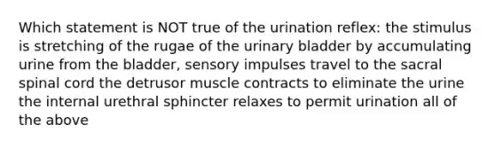 Which statement is NOT true of the urination reflex: the stimulus is stretching of the rugae of the urinary bladder by accumulating urine from the bladder, sensory impulses travel to the sacral spinal cord the detrusor muscle contracts to eliminate the urine the internal urethral sphincter relaxes to permit urination all of the above