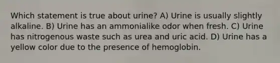 Which statement is true about urine? A) Urine is usually slightly alkaline. B) Urine has an ammonialike odor when fresh. C) Urine has nitrogenous waste such as urea and uric acid. D) Urine has a yellow color due to the presence of hemoglobin.