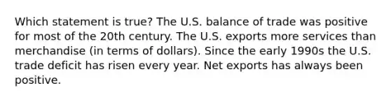 Which statement is true? The U.S. balance of trade was positive for most of the 20th century. The U.S. exports more services than merchandise (in terms of dollars). Since the early 1990s the U.S. trade deficit has risen every year. Net exports has always been positive.