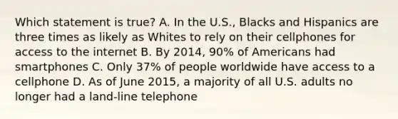 Which statement is true? A. In the U.S., Blacks and Hispanics are three times as likely as Whites to rely on their cellphones for access to the internet B. By 2014, 90% of Americans had smartphones C. Only 37% of people worldwide have access to a cellphone D. As of June 2015, a majority of all U.S. adults no longer had a land-line telephone