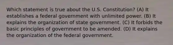 Which statement is true about the U.S. Constitution? (A) It establishes a federal government with unlimited power. (B) It explains the organization of state government. (C) It forbids the basic principles of government to be amended. (D) It explains the organization of the federal government.