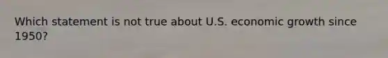 Which statement is not true about U.S. economic growth since 1950?