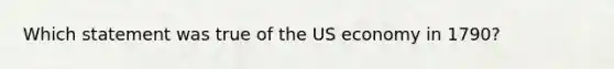 Which statement was true of the US economy in 1790?