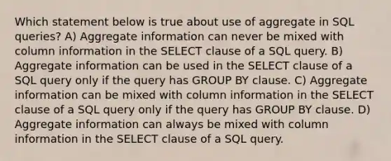 Which statement below is true about use of aggregate in SQL queries? A) Aggregate information can never be mixed with column information in the SELECT clause of a SQL query. B) Aggregate information can be used in the SELECT clause of a SQL query only if the query has GROUP BY clause. C) Aggregate information can be mixed with column information in the SELECT clause of a SQL query only if the query has GROUP BY clause. D) Aggregate information can always be mixed with column information in the SELECT clause of a SQL query.