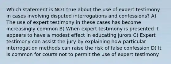 Which statement is NOT true about the use of expert testimony in cases involving disputed interrogations and confessions? A) The use of expert testimony in these cases has become increasingly common B) When expert testimony is presented it appears to have a modest effect in educating jurors C) Expert testimony can assist the jury by explaining how particular interrogation methods can raise the risk of false confession D) It is common for courts not to permit the use of expert testimony