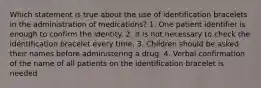 Which statement is true about the use of identification bracelets in the administration of medications? 1. One patient identifier is enough to confirm the identity. 2. It is not necessary to check the identification bracelet every time. 3. Children should be asked their names before administering a drug. 4. Verbal confirmation of the name of all patients on the identification bracelet is needed