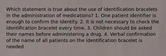 Which statement is true about the use of identification bracelets in the administration of medications? 1. One patient identifier is enough to confirm the identity. 2. It is not necessary to check the identification bracelet every time. 3. Children should be asked their names before administering a drug. 4. Verbal confirmation of the name of all patients on the identification bracelet is needed