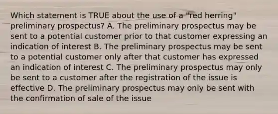 Which statement is TRUE about the use of a "red herring" preliminary prospectus? A. The preliminary prospectus may be sent to a potential customer prior to that customer expressing an indication of interest B. The preliminary prospectus may be sent to a potential customer only after that customer has expressed an indication of interest C. The preliminary prospectus may only be sent to a customer after the registration of the issue is effective D. The preliminary prospectus may only be sent with the confirmation of sale of the issue