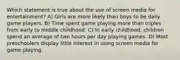 Which statement is true about the use of screen media for entertainment? A) Girls are more likely than boys to be daily game players. B) Time spent game playing more than triples from early to middle childhood. C) In early childhood, children spend an average of two hours per day playing games. D) Most preschoolers display little interest in using screen media for game playing.