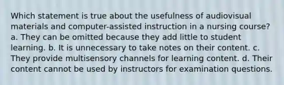 Which statement is true about the usefulness of audiovisual materials and computer-assisted instruction in a nursing course? a. They can be omitted because they add little to student learning. b. It is unnecessary to take notes on their content. c. They provide multisensory channels for learning content. d. Their content cannot be used by instructors for examination questions.