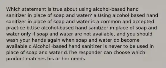 Which statement is true about using alcohol-based hand sanitizer in place of soap and water? a.Using alcohol-based hand sanitizer in place of soap and water is a common and accepted practice b.Use alcohol-based hand sanitizer in place of soap and water only if soap and water are not available, and you should wash your hands again when soap and water do become available c.Alcohol -based hand sanitizer is never to be used in place of soap and water d.The responder can choose which product matches his or her needs