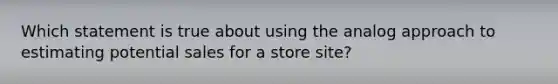 Which statement is true about using the analog approach to estimating potential sales for a store site?