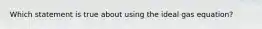 Which statement is true about using the ideal gas equation?