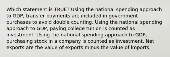 Which statement is TRUE? Using the national spending approach to GDP, transfer payments are included in government purchases to avoid double counting. Using the national spending approach to GDP, paying college tuition is counted as investment. Using the national spending approach to GDP, purchasing stock in a company is counted as investment. Net exports are the value of exports minus the value of imports.