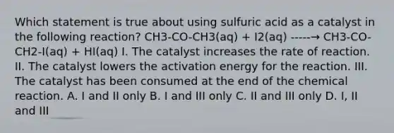 Which statement is true about using sulfuric acid as a catalyst in the following reaction? CH3-CO-CH3(aq) + I2(aq) -----→ CH3-CO-CH2-I(aq) + HI(aq) I. The catalyst increases the rate of reaction. II. The catalyst lowers the activation energy for the reaction. III. The catalyst has been consumed at the end of the chemical reaction. A. I and II only B. I and III only C. II and III only D. I, II and III