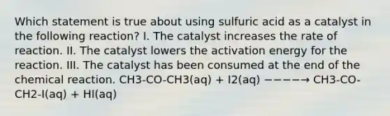 Which statement is true about using sulfuric acid as a catalyst in the following reaction? I. The catalyst increases the rate of reaction. II. The catalyst lowers the activation energy for the reaction. III. The catalyst has been consumed at the end of the chemical reaction. CH3-CO-CH3(aq) + I2(aq) −−−−→ CH3-CO-CH2-I(aq) + HI(aq)