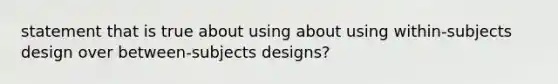 statement that is true about using about using within-subjects design over between-subjects designs?