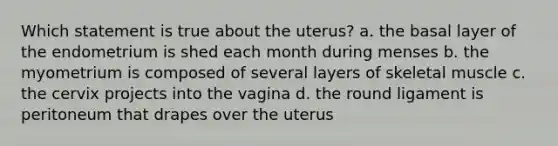 Which statement is true about the uterus? a. the basal layer of the endometrium is shed each month during menses b. the myometrium is composed of several layers of skeletal muscle c. the cervix projects into the vagina d. the round ligament is peritoneum that drapes over the uterus