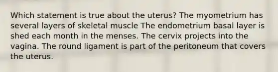 Which statement is true about the uterus? The myometrium has several layers of skeletal muscle The endometrium basal layer is shed each month in the menses. The cervix projects into the vagina. The round ligament is part of the peritoneum that covers the uterus.