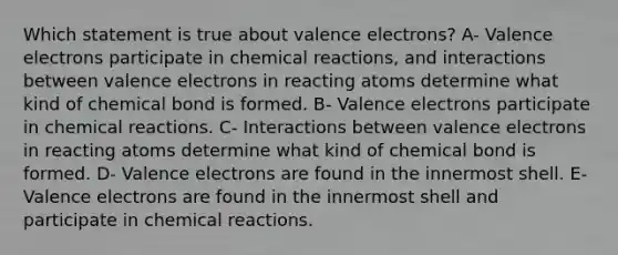 Which statement is true about valence electrons? A- Valence electrons participate in chemical reactions, and interactions between valence electrons in reacting atoms determine what kind of chemical bond is formed. B- Valence electrons participate in chemical reactions. C- Interactions between valence electrons in reacting atoms determine what kind of chemical bond is formed. D- Valence electrons are found in the innermost shell. E- Valence electrons are found in the innermost shell and participate in chemical reactions.