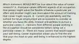 Which statement WOULD NOT be true about the value of career research? A - Everyone values different aspects of an occupation. One person might value the flexible schedule a particular job offers and another might care more about the amount of training that career might require. B - Current job availability and the outlook for future employment are as essential to consider as whether you have the skills, interest and abilities to pursue a particular career. C - Opinions from different people working in the occupation should be considered before ruling out a particular career. D - There are many careers that would support your well‐being. Career exploration allows you to find the one that pays the most so your well‐being is enhanced to the highest degree.