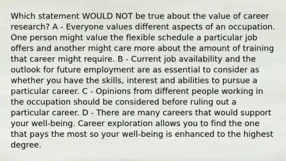 Which statement WOULD NOT be true about the value of career research? A - Everyone values different aspects of an occupation. One person might value the flexible schedule a particular job offers and another might care more about the amount of training that career might require. B - Current job availability and the outlook for future employment are as essential to consider as whether you have the skills, interest and abilities to pursue a particular career. C - Opinions from different people working in the occupation should be considered before ruling out a particular career. D - There are many careers that would support your well‐being. Career exploration allows you to find the one that pays the most so your well‐being is enhanced to the highest degree.