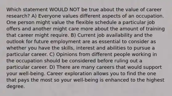 Which statement WOULD NOT be true about the value of career research? A) Everyone values different aspects of an occupation. One person might value the flexible schedule a particular job offers and another might care more about the amount of training that career might require. B) Current job availability and the outlook for future employment are as essential to consider as whether you have the skills, interest and abilities to pursue a particular career. C) Opinions from different people working in the occupation should be considered before ruling out a particular career. D) There are many careers that would support your well-being. Career exploration allows you to find the one that pays the most so your well-being is enhanced to the highest degree.