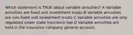 Which statement is TRUE about variable annuities? A Variable annuities are fixed unit investment trusts B Variable annuities are non-fixed unit investment trusts C Variable annuities are only regulated under state insurance law D Variable annuities are held in the insurance company general account.