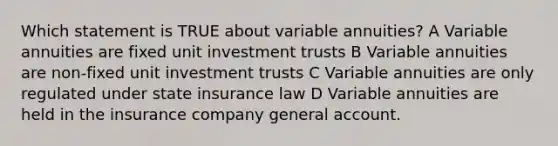 Which statement is TRUE about variable annuities? A Variable annuities are fixed unit investment trusts B Variable annuities are non-fixed unit investment trusts C Variable annuities are only regulated under state insurance law D Variable annuities are held in the insurance company general account.