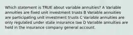 Which statement is TRUE about variable annuities? A Variable annuities are fixed unit investment trusts B Variable annuities are participating unit investment trusts C Variable annuities are only regulated under state insurance law D Variable annuities are held in the insurance company general account.