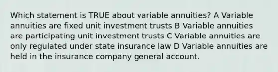 Which statement is TRUE about variable annuities? A Variable annuities are fixed unit investment trusts B Variable annuities are participating unit investment trusts C Variable annuities are only regulated under state insurance law D Variable annuities are held in the insurance company general account.