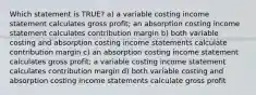 Which statement is TRUE? a) a variable costing income statement calculates gross profit; an absorption costing income statement calculates contribution margin b) both variable costing and absorption costing income statements calculate contribution margin c) an absorption costing income statement calculates gross profit; a variable costing income statement calculates contribution margin d) both variable costing and absorption costing income statements calculate gross profit