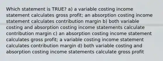 Which statement is TRUE? a) a variable costing income statement calculates gross profit; an absorption costing income statement calculates contribution margin b) both variable costing and absorption costing income statements calculate contribution margin c) an absorption costing income statement calculates gross profit; a variable costing income statement calculates contribution margin d) both variable costing and absorption costing income statements calculate gross profit