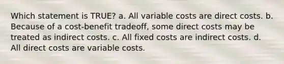 Which statement is TRUE? a. All variable costs are direct costs. b. Because of a cost-benefit tradeoff, some direct costs may be treated as indirect costs. c. All fixed costs are indirect costs. d. All direct costs are variable costs.