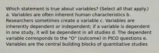 Which statement is true about variables? (Select all that apply.) a. Variables are often inherent human characteristics b. Researchers sometimes create a variable c. Variables are inherently dependent or independent; if a variable is dependent in one study, it will be dependent in all studies d. The dependent variable corresponds to the "O" (outcome) in PICO questions e. Variables are the central building blocks of quantitative studies