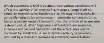 Which statement is NOT true about how various conditions will affect the activity of an enzyme? a. A large change in pH can cause an enzyme to be inactivated. b. An enzyme's activity is generally reduced by an increase in substrate concentration. c. Above a certain range of temperatures, the protein of an enzyme is denatured. d. When high levels of substrate are available, enzymes will become saturated (all the active sites will be occupied by substrate). e. An enzyme's activity is generally reduced by a dramatic increase in substrate concentration.