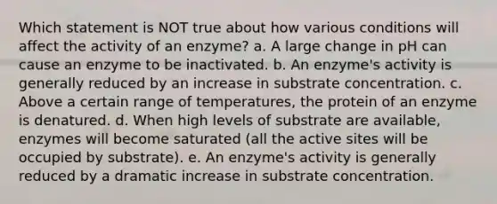 Which statement is NOT true about how various conditions will affect the activity of an enzyme? a. A large change in pH can cause an enzyme to be inactivated. b. An enzyme's activity is generally reduced by an increase in substrate concentration. c. Above a certain range of temperatures, the protein of an enzyme is denatured. d. When high levels of substrate are available, enzymes will become saturated (all the active sites will be occupied by substrate). e. An enzyme's activity is generally reduced by a dramatic increase in substrate concentration.