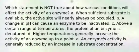 Which statement is NOT true about how various conditions will affect the activity of an enzyme? a. When sufficient substrate is available, the active site will nearly always be occupied. b. A change in pH can cause an enzyme to be inactivated. c. Above a certain range of temperatures, the protein of an enzyme is denatured. d. Higher temperatures generally increase the activity of an enzyme up to a point. e. An enzyme's activity is generally reduced by an increase in substrate concentration.