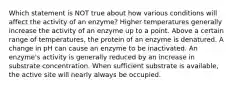 Which statement is NOT true about how various conditions will affect the activity of an enzyme? Higher temperatures generally increase the activity of an enzyme up to a point. Above a certain range of temperatures, the protein of an enzyme is denatured. A change in pH can cause an enzyme to be inactivated. An enzyme's activity is generally reduced by an increase in substrate concentration. When sufficient substrate is available, the active site will nearly always be occupied.