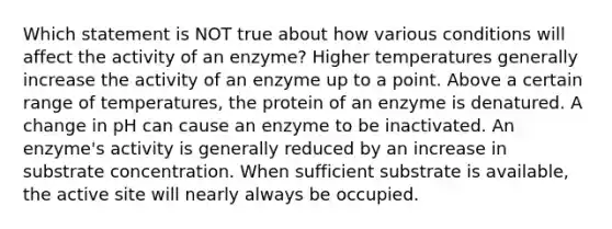 Which statement is NOT true about how various conditions will affect the activity of an enzyme? Higher temperatures generally increase the activity of an enzyme up to a point. Above a certain range of temperatures, the protein of an enzyme is denatured. A change in pH can cause an enzyme to be inactivated. An enzyme's activity is generally reduced by an increase in substrate concentration. When sufficient substrate is available, the active site will nearly always be occupied.